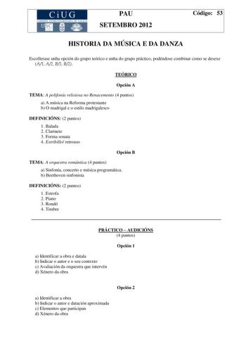 CiUG COMIS IÓN INTERUNIVERSITAR IA DE GALICIA PAU SETEMBRO 2012 Código 53 HISTORIA DA MÚSICA E DA DANZA Escollerase unha opción do grupo teórico e unha do grupo práctico podéndose combinar como se desexe A1 A2 B1 B2 TEÓRICO Opción A TEMA A polifonía relixiosa no Renacemento 4 puntos a A música na Reforma protestante b O madrigal e o estilo madrigalesco DEFINICIÓNS 2 puntos 1 Balada 2 Clarinete 3 Forma sonata 4 Estribillo retrouso Opción B TEMA A orquestra romántica 4 puntos a Sinfonía concerto …