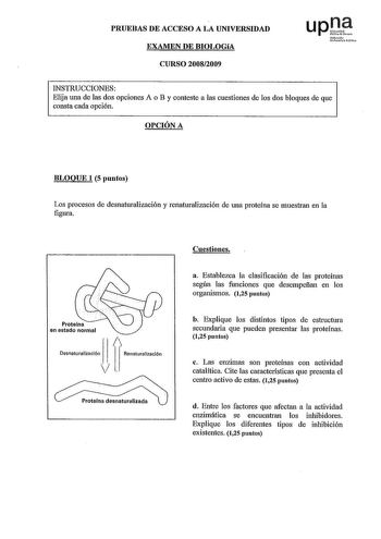 PRUEBAS DE ACCESO A LA UNIVERSIDAD EXAMEN DE BIOLOGíA CURSO 20082009 upJ1e Nruroko Ulnltate llo INSTRUCCIONES Elija una de las dos opciones A o B y conteste a las cuestiones de los dos bloques de que consta cada opción OPCIÓN A BLOQUE 1 S puntos Los procesos de desnaturalización y renaturalización de una proteína se muestran en la figura Proteína en estado normal j 1 Desnaturalización Renaturalizaclón vl Proteína desnaturalizada Cuestiones a Establezca la clasificación de las proteínas según la…