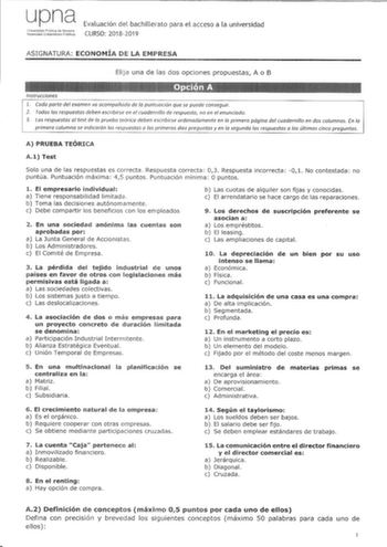 upna lhiverskJad pblica de N8varra Nlaroako Uniberisilale Pltlikoa Evaluación del bachillerato para el acceso a la universidad CURSO 20182019 ASIGNATURA ECONOMÍA DE LA EMPRESA EliJa una de las dos opciones propuestas A o B Instrucciones 1 Cada parte del examen va acompañada de fa puntuación que se puede conseguir 2 Todas las respuestas deben escribirse en el cuadernillo de respuesta no en el enunciado 3 Las respuestas al test de fa prueba teórica deben escribirse ordenadamente en la primera pág…