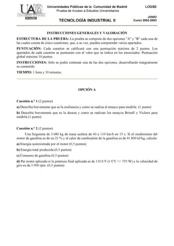 Universidades Públicas de la Comunidad de Madrid Prueba de Acceso a Estudios Universitarios TECNOLOGÍA INDUSTRIAL II LOGSE JUNIO Curso 20022003 INSTRUCCIONES GENERALES Y VALORACIÓN ESTRUCTURA DE LA PRUEBA La prueba se compone de dos opciones A y B cada una de las cuales consta de cinco cuestiones que a su vez pueden comprender varios apartados PUNTUACIÓN Cada cuestión se calificará con una puntuación máxima de 2 puntos Los apartados de cada cuestión se puntuarán con el valor que se indica en lo…