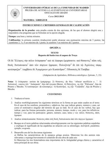 UNIVERSIDADES PÚBLICAS DE LA COMUNIDAD DE MADRID PRUEBA DE ACCESO A LAS ENSEÑANZAS UNIVERSITARIAS OFICIALES DE GRADO Curso 20122013 MATERIA GRIEGO II INSTRUCCIONES Y CRITERIOS GENERALES DE CALIFICACIÓN Organización de la prueba esta prueba consta de dos opciones de las que el alumno elegirá una y responderá a las preguntas que se formulan en la opción elegida Tiempo una hora y treinta minutos Calificación la primera cuestión traducción podrá alcanzar una puntuación máxima de 5 puntos las cuesti…