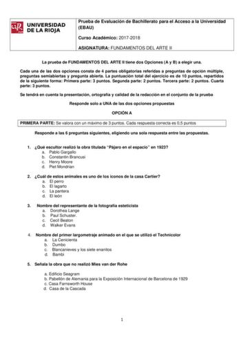 llifrli8J UNIVERSIDAD DELARIOJA Prueba de Evaluación de Bachillerato para el Acceso a la Universidad EBAU Curso Académico 20172018 ASIGNATURA FUNDAMENTOS DEL ARTE II La prueba de FUNDAMENTOS DEL ARTE II tiene dos Opciones A y B a elegir una Cada una de las dos opciones consta de 4 partes obligatorias referidas a preguntas de opción múltiple preguntas semiabiertas y pregunta abierta La puntuación total del ejercicio es de 10 puntos repartidos de la siguiente forma Primera parte 3 puntos Segunda …