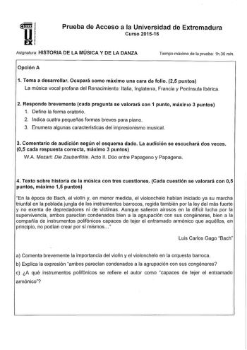 u EX Prueba de Acceso a la Universidad de Extremadura Curso 201516 Asignatura HISTORIA DE LA MÚSICA Y DE LA DANZA Tiempo máximo de la prueba 1h30 min Opción A 1 Tema a desarrollar Ocupará como máximo una cara de folio 25 puntos La música vocal profana del Renacimiento Italia Inglaterra Francia y Península Ibérica 2 Responde brevemente cada pregunta se valorará con 1 punto1 máximo 3 puntos 1 Define la forma oratorio 2 Indica cuatro pequeñas formas breves para piano 3 Enumera algunas característi…