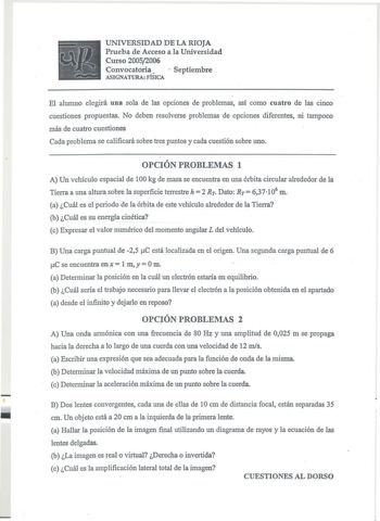 UNIVERSIDAD DE LA RIOJA Prueba de Acceso a la Universidad Curso 20052006 Convocatoria  Septiembre ASIGNATURA FÍSICA El alumno elegirá una sola de las opciones de problemas así como cuatro de las cinco cuestiones propuestas No deben resolverse problemas de opciones diferentes ni tampoco más de cuatro cuestiones Cada problema se calificará sobre tres puntos y cada cuestión sobre uno OPCIÓN PROBLEMAS 1 A Un vehículo espacial de 100 kg de masa se encuentra en una órbita circular alrededor de la Tie…