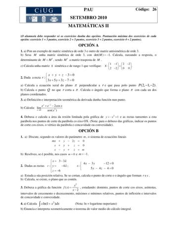 CiUG COM ISIÓN INTERUNIVERSITARIA DE GA LICIA PAU SETEMBRO 2010 MATEMÁTICAS II Código 26 O alumnoa debe responder só os exercicios dunha das opcións Puntuación máxima dos exercicios de cada opción exercicio 1  3 puntos exercicio 2  3 puntos exercicio 3  2 puntos exercicio 4  2 puntos OPCIÓN A 1 a Pon un exemplo de matriz simétrica de orde 3 e outro de matriz antisimétrica de orde 3 b Sexa M unha matriz simétrica de orde 3 con detM   1 Calcula razoando a resposta o determinante de M  M t  sendo …