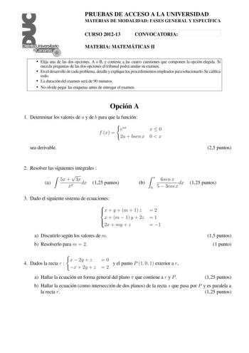 PRUEBAS DE ACCESO A LA UNIVERSIDAD MATERIAS DE MODALIDAD FASES GENERAL Y ESPECÍFICA Distrito   canarias  1    CURSO 201213 CONVOCATORIA MATERIA MATEMÁTICAS II  Elija una de las dos opciones A o B y conteste a las cuatro cuestiones que componen la opción elegida Si mezcla preguntas de las dos opciones el tribunal podrá anular su examen  En el desarrollo de cada problema detalle y explique los procedimientos empleados para solucionarlo Se calica todo  La duración del examen será de 90 minutos  No…