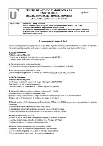 PRUEBA DE ACCESO Y ADMISIÓN A LA UNIVERSIDAD ANDALUCÍA CEUTA MELILLA y CENTROS en MARRUECOS CONVOCATORIA ORDINARIA CURSO 20202021 QUÍMICA Instrucciones a Duración 1 hora y 30 minutos b No es necesario copiar la pregunta basta con poner su identificación A1 B4 C3 etc c Se podrá responder a las preguntas en el orden que desee d Exprese solo las ideas que se piden Se valorará positivamente la concreción en las respuestas e Se permitirá el uso de calculadoras que no sean programables gráficas ni co…