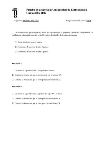 u EX Prueba de acceso a la Universidad de Extremadura Curso 20062007 Asignatura HISTORIA DEL ARTE Tiempo máximo de la prueba 130 H El alumno tiene que escoger una de las dos opciones que se proponen y realizarla íntegramente La calificación máxima del ejercicio es de 10 puntos distribuidos de la siguiente manera 1 Desarrollo de un tema 4 puntos 2 Comentario de una obra de arte 3 puntos 3 Comentario de una obra de arte 3 puntos OPCIÓN A 1 Desarrolla el siguiente tema La arquitectura romana 2 Com…