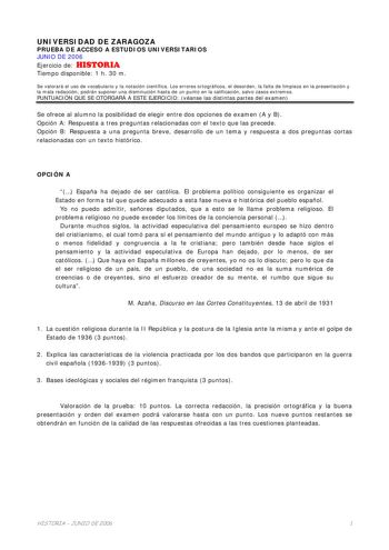 UNIVERSIDAD DE ZARAGOZA PRUEBA DE ACCESO A ESTUDIOS UNIVERSITARIOS JUNIO DE 2006 Ejercicio de HISTORIA Tiempo disponible 1 h 30 m Se valorará el uso de vocabulario y la notación científica Los errores ortográficos el desorden la falta de limpieza en la presentación y la mala redacción podrán suponer una disminución hasta de un punto en la calificación salvo casos extremos PUNTUACIÓN QUE SE OTORGARÁ A ESTE EJERCICIO véanse las distintas partes del examen Se ofrece al alumno la posibilidad de ele…