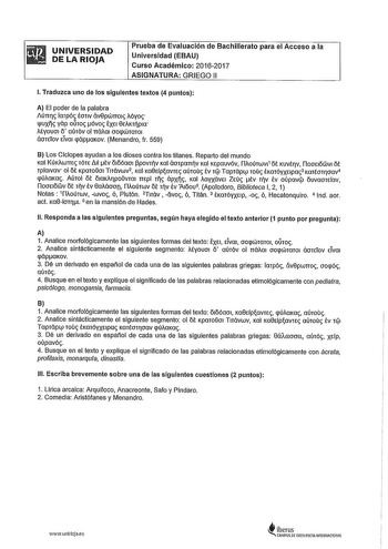 UNIVERSIDAD DE LA RIOJA Prueba de Evaluación de Bachillerato para el Acceso a la Universidad EBAU Curso Académico 20162017 ASIGNATURA GRIEGO 11 l Traduzca uno de los siguientes textos 4 puntos A El poder de la palabra úrrr arpó or1v ávepwrro1 Myo lJJUXs yap oilro óvo EXEI 0EAKpm Myouoi o aurov ol rrálm ooqwmro1 áorETov ETva1 qápaKov Menandro fr 559 B Los Cíclopes ayudan a los dioses contra los titanes Reparto del mundo Kal KúKwm rórE LlII tv 0Ióóao1 f3povrv Kal áorparrv Kal KEpauvóv ílloúrwv11o…