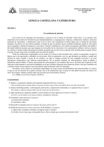 UNIVERSIDAD DE OVIEDO Vicerrectorado de Estudiantes y Movilidad Área de Orientación Universitaria Pruebas de Aptitud para el Acceso a la Universidad 2002 LOGSE LENGUA CASTELLANA Y LITERATURA OPCIÓN 1 Un yacimiento de miserias Leí la lista de los afectados por Gescartera y parecía la de la lotería de Navidad Ahora bien si los premios más importantes de la lotería de Navidad tocaran fundamentalmente a congregaciones religiosas instituciones militares directores generales de Agricultura y fundacio…