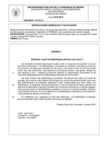 UNIVERSIDADES PÚBLICAS DE LA COMUNIDAD DE MADRID EVALUACIÓN PARA EL ACCESO A LAS ENSEÑANZAS UNIVERSITARIAS OFICIALES DE GRADO Curso 20182019 MATERIA FRANCÉS INSTRUCCIONES GENERALES Y CALIFICACIÓN Después de leer atentamente los textos y las preguntas siguientes el alumno deberá escoger una de las dos opciones propuestas y responder en FRANCÉS a las cuestiones de la opción elegida CALIFICACIÓN Las preguntas 1 2 y 4 se valorarán sobre 2 puntos cada una la pregunta 3 sobre 1 punto la pregunta 5 so…