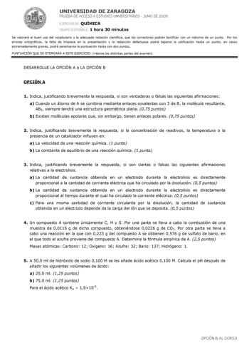 UNIVERSIDAD DE ZARAGOZA PRUEBA DE ACCESO A ESTUDIOS UNIVERSITARIOS  JUNIO DE 2009 EJERCICIO DE QUÍMICA TIEMPO DISPONIBLE 1 hora 30 minutos Se valorará el buen uso del vocabulario y la adecuada notación científica que los correctores podrán bonificar con un máximo de un punto Por los errores ortográficos la falta de limpieza en la presentación y la redacción defectuosa podrá bajarse la calificación hasta un punto en casos extremadamente graves podrá penalizarse la puntuación hasta con dos puntos…