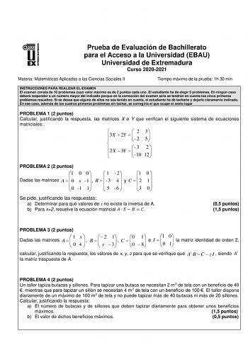 Prueba de Evaluación de Bachillerato para el Acceso a la Universidad EBAU Universidad de Extremadura Curso 20202021 Materia Matemáticas Aplicadas a las Ciencias Sociales II Tiempo máximo de la prueba 1h 30 min INSTRUCCIONES PARA REALIZAR EL EXAMEN El examen consta de 10 problemas cuyo valor máximo es de 2 puntos cada uno El estudiante ha de elegir 5 problemas En ningún caso deberá responder a un número mayor del indicado porque en la corrección del examen sólo se tendrán en cuenta los cinco pri…