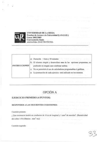 UNIVERSIDAD DE LA RIOJA Pruebas de Acceso a la Universidad LOGSE Curso 20022003 Convocatoria Junio ASIGNATURA ELECTROTECNIA a Duración 1 hora y 30 minutos b El alumno elegirá y desarrollara una de las opciones propuestas no INSTRUCCIONES pudiendo en ningún caso combinar ambas e No se permitirá el uso de calculadoras programables ó gráficas d La puntuación de cada ejercicio está indicado en los mismos OPCIÓN A EJERCICIO PRIMERO 4 PUNTOS RESPONDER A LAS SIGUIENTES CUESTIONES Cuestión primera  Que…