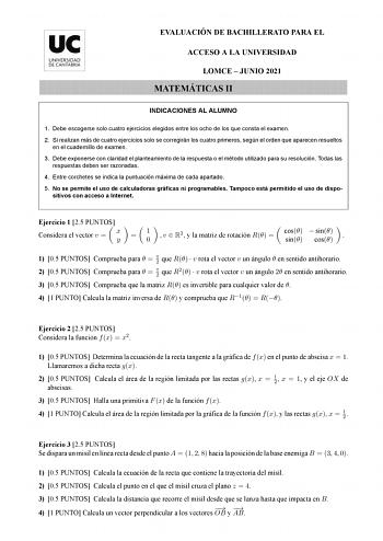 EVALUACIÓN DE BACHILLERATO PARA EL ACCESO A LA UNIVERSIDAD LOMCE  JUNIO 2021 MATEMÁTICAS II INDICACIONES AL ALUMNO 1 Debe escogerse solo cuatro ejercicios elegidos entre los ocho de los que consta el examen 2 Si realizan más de cuatro ejercicios solo se corregirán los cuatro primeros según el orden que aparecen resueltos en el cuadernillo de examen 3 Debe exponerse con claridad el planteamiento de la respuesta o el método utilizado para su resolución Todas las respuestas deben ser razonadas 4 E…