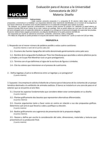 Evaluación para el Acceso a la Universidad Convocatoria de 2017 Materia Diseño CAMu s DE EXafMQA INTUINACIONAL Instrucciones  Cada examen presenta propuesta A y propuesta B El alumno debe elegir una de las propuestas y resolverla en su totalidad Las respuestas deberán estar claramente identificadas con el número de la pregunta al que hacen referencia El examen será resuelto totalmente en el cuadernillo entregado para realizar la prueba  No obstante con carácter opcional y extraordinario el alum…