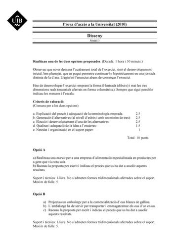 Prova daccés a la Universitat 2010 Disseny Model 3 Realitzau una de les dues opcions proposades Durada 1 hora i 30 minuts Observau que no es demana lacabament total de lexercici sinó el desenvolupament inicial ben plantejat que us pugui permetre continuarlo hipotticament en una jornada distinta de la dara Llegiu bé lenunciat abans de comenar lexercici Heu de desenvolupar lexercici emprant la forma illustrada dibuix i mai les tres dimensions reals materials aferrats en forma volumtrica Sempre qu…