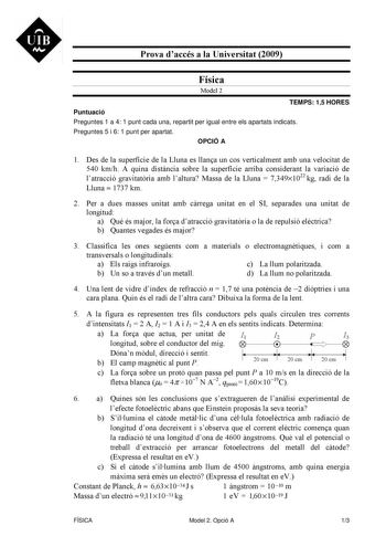 UIB M Prova daccés a la Universitat 2009 Física Model 2 TEMPS 15 HORES Puntuació Preguntes 1 a 4 1 punt cada una repartit per igual entre els apartats indicats Preguntes 5 i 6 1 punt per apartat OPCIÓ A 1 Des de la superfície de la Lluna es llana un cos verticalment amb una velocitat de 540 kmh A quina distncia sobre la superfície arriba considerant la variació de latracció gravitatria amb laltura Massa de la Lluna  73491022 kg radi de la Lluna  1737 km 2 Per a dues masses unitat amb crrega uni…