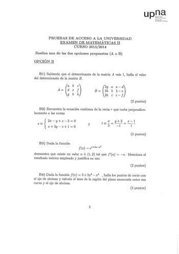 upJ Tfrnelo t 1i r11 PRUEBAS DE ACCESO A LA UNIVERSIDAD EXAlvIEN DE MATEMÁTICAS II CURSO 20132014 Realiza una de las dos opciones propuestas A o B OPCIÓN B B 1 Sabiendo que el determinante de la matriz A vale 1 halla el valor del determinante de la matriz B A t ghk 2g B 2h  2k 2 puntos B2 Encuentra la ecuación continua de la rectar que corta perpendicularmente a las rectas S  2xyz30 X 2y z 1   X y3 z1 y t 3 1 1 3 puntos B3 Dada la función  Jx el2xx2 demuestra que existe un valor a E  1 2 tal qu…