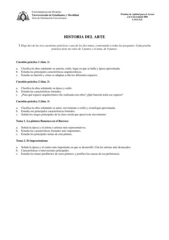 UNIVERSIDAD DE OVIEDO Vicerrectorado de Estudiantes y Movilidad Área de Orientación Universitaria Pruebas de Aptitud para el Acceso a la Universidad 2001 LOGSE HISTORIA DEL ARTE  Elige dos de las tres cuestiones prácticas y uno de los dos temas contestando a todas las preguntas Cada prueba práctica tiene un valor de 3 puntos y el tema de 4 puntos Cuestión práctica 1 lám 1 a Clasifica la obra señalando su autoría estilo lugar en que se halla y época aproximada b Estudia las principales caracterí…