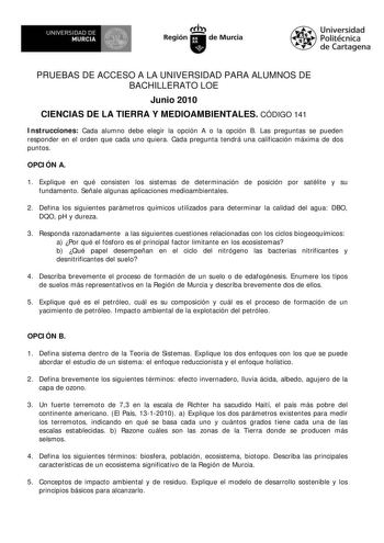 UNIVERSIDAD DE    MURCIA   h Región de Murcia Universidad Politécnica de Cartagena PRUEBAS DE ACCESO A LA UNIVERSIDAD PARA ALUMNOS DE BACHILLERATO LOE Junio 2010 CIENCIAS DE LA TIERRA Y MEDIOAMBIENTALES CÓDIGO 141 Instrucciones Cada alumno debe elegir la opción A o la opción B Las preguntas se pueden responder en el orden que cada uno quiera Cada pregunta tendrá una calificación máxima de dos puntos OPCIÓN A 1 Explique en qué consisten los sistemas de determinación de posición por satélite y su…