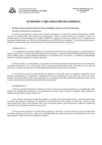 UNIVERSIDAD DE OVIEDO Vicerrectorado de Estudiantes y Movilidad Área de Orientación Universitaria Pruebas de Aptitud para el Acceso a la Universidad 2001 LOGSE ECONOMÍA Y ORGANIZACIÓN DE EMPRESAS El alumno deberá contestar al bloque de respuesta obligada y elegir una de las dos alternativas BLOQUE DE RESPUESTA OBLIGADA 1Cuando en una empresa se informa sobre las mejoras conseguidas en un ejercicio económico frecuentemente se habla de logros en productividad Qué entiende por productividad Cómo s…