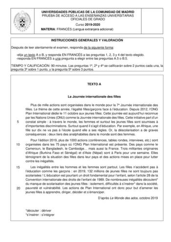 UNIVERSIDADES PÚBLICAS DE LA COMUNIDAD DE MADRID PRUEBA DE ACCESO A LAS ENSEÑANZAS UNIVERSITARIAS OFICIALES DE GRADO Curso 20192020 MATERIA FRANCÉS Lengua extranjera adicional INSTRUCCIONES GENERALES Y VALORACIÓN Después de leer atentamente el examen responda de la siguiente forma elija un texto A o B y responda EN FRANCÉS a las preguntas 1 2 3 y 4 del texto elegido responda EN FRANCÉS a una pregunta a elegir entre las preguntas A5 o B5 TIEMPO Y CALIFICACIÓN 90 minutos Las preguntas 1 2 y 4 se …