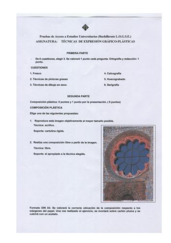 Pruebas de Acceso a Estudios Universitarios BachiUerato LOGSE ASIGNATURA TÉCNICAS DE EXPRESIÓN GRÁFICOPLÁSTICAS PRIMERA PARTE De 6 cuestiones elegir 3 Se valorará 1 punto cada pregunta Ortograffa y redacción 1 punto CUESTIONES 1 Fresco 4 Calcografia 2 Técnicas de pinturas grasas 5 Huecograbado 3 Técnicasdedibujo en seco 6 Serigrafia SEGUNDA PARTE Composición plástica 5 puntos y 1 punto por la presentación  6 puntos COMPOSICIÓN PLÁSTICA Elige una de las siguientes propuestas 1 Reproduce esta ima…