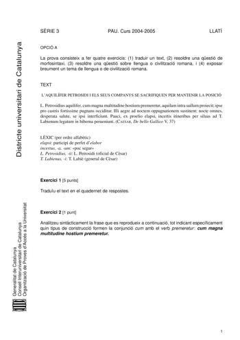 Districte universitari de Catalunya SRIE 3 PAU Curs 20042005 LLATÍ OPCIÓ A La prova consisteix a fer quatre exercicis 1 traduir un text 2 resoldre una qestió de morfosintaxi 3 resoldre una qestió sobre llengua o civilització romana i 4 exposar breument un tema de llengua o de civilització romana TEXT LAQUILÍFER PETROSIDI I ELS SEUS COMPANYS SE SACRIFIQUEN PER MANTENIR LA POSICIÓ L Petrosidius aquilifer cum magna multitudine hostium premeretur aquilam intra uallum proiecit ipse pro castris forti…