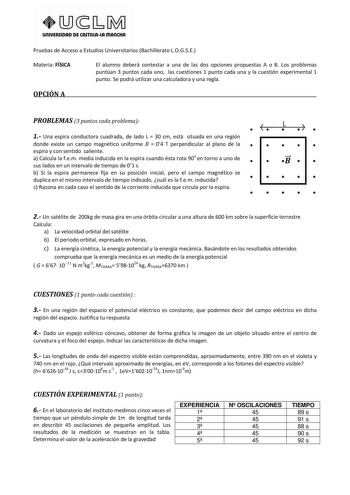 UnlVERSIDAD DE CASTlllAlA mAnCHA Pruebas de Acceso a Estudios Universitarios Bachillerato LOGSE Materia FÍSICA El alumno deberá contestar a una de las dos opciones propuestas A o B Los problemas puntúan 3 puntos cada uno las cuestiones 1 punto cada una y la cuestión experimental 1 punto Se podrá utilizar una calculadora y una regla OPCIÓN A PROBLEMAS 3 puntos cada problema    L   1 Una espira conductora cuadrada de lado L  30 cm est situada en una región donde existe un campo magnético uniforme…