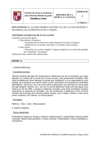 Pruebas de acceso a enseñanzas universitarias oficiales de grado Castilla y León HISTORIA DE LA MÚSICA Y LA DANZA EJERCICIO 6 N Páginas 2 OPTATIVIDAD EL ALUMNO DEBERÁ ESCOGER UNA DE LAS DOS OPCIONES Y DESARROLLAR LAS PREGUNTAS DE LA MISMA CRITERIOS GENERALES DE EVALUACIÓN La prueba consta de dos partes 1 Parte práctica 10 puntos  Comentario de un texto breve sobre historia de la música 5 puntos  Definición de 4 conceptos musicales 125 puntos cada concepto 2 Parte teórica  Desarrollo de un tema …