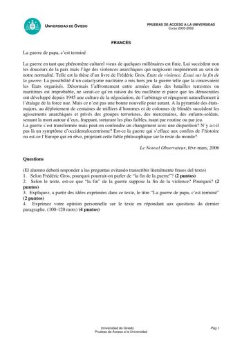 UNIVERSIDAD DE OVIEDO La guerre de papa cest terminé FRANCÉS PRUEBAS DE ACCESO A LA UNIVERSIDAD Curso 20052006 La guerre en tant que phénomne culturel vieux de quelques millénaires est finie Lui succdent non les douceurs de la paix mais lge des violences anarchiques qui surgissent inopinément au sein de notre normalité Telle est la thse dun livre de Frédéric Gros Etats de violence Essai sur la fin de la guerre La possibilité dun cataclysme nucléaire a mis hors jeu la guerre telle que la conceva…