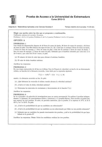 u EX Prueba de Acceso a la Universidad de Extremadura Curso 201213 Asignatura Matemáticas Aplicadas a las Ciencias Sociales 11 Tiempo máximo de la prueba 1h30 min Elegir una opción entre las dos que se proponen a continuación Calificación máxima de la prueba 10 puntos Problema 1 de O a 35 puntos Problema 2 de O a 3 puntos Problema 3 de O a 35 puntos OPCIÓN A PROBLEMA 1 Una tienda de alimentación dispone de 48 litros de zumo de limón 30 litros de zumo de naranja y 36 litros de zumo de piña Con e…