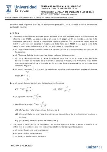  Universidad 111 Zaragoza 1542 PRUEBA DE ACCESO A LA UNIVERSIDAD CONVOCATORIA DE SEPTIEMBRE DE 2012 EJERCICIO DE MATEMÁTICAS APLICADAS A LAS CC SS II TIEMPO DISPONIBLE 1 hora 30 minutos PUNTUACIÓN QUE SE OTORGARÁ A ESTE EJERCICIO véanse las distintas partes del examen El alumno debe responder a una de las dos opciones propuestas A o B En cada pregunta se señala la puntuación máxima OPCIÓN A 1 La suma de la inversión en acciones de una empresa textil una empresa de gas y una compañía de telefoní…