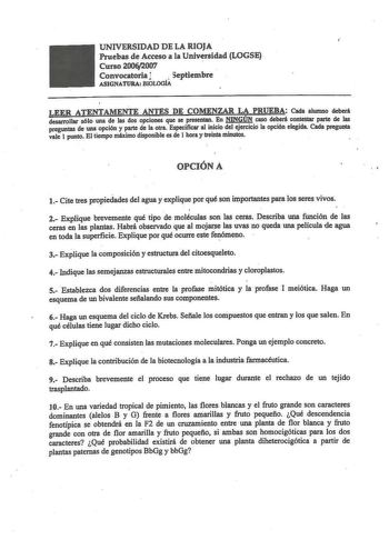 UNIVERSIDAD DE LA RIOJA Pruebas de Acceso a la Univrsidad LOGSE Curso 20062007  Convocatoria l  Septiembre ASIGNATURA BIOLOGÍA LEER ATENTAMENTE ANTES DE COMENZAR LA PRUEBA Cada alumno deberá desarrollar sólo una de las dos opciones que se presentan En NINGÚN caso deberá contestar parte de las preguntas de una opción y parte de la otra Especificar al inicio del ejercicio la opción elegida Cada pregunta vale 1 punto El tiempo máximo disponible es de 1 hora y treinta minutos  OPCIÓN A   1 Cite tre…