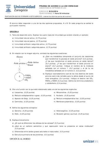 IJ1 Universidad 111 Zaragoza 1542 PRUEBA DE ACCESO A LA UNIVERSIDAD CONVOCATORIA DE SEPTIEMBRE DE 2012 EJERCICIO DE BIOLOGÍA TIEMPO DISPONIBLE 1 hora 30 minutos PUNTUACIÓN QUE SE OTORGARÁ A ESTE EJERCICIO véanse las distintas partes del examen El alumno debe responder a una de las dos opciones propuestas A o B En cada pregunta se señala la puntuación máxima OPCIÓN A 1 Tema de desarrollo corto Explicar los cuatro tipos de inmunidad que existen citando un ejemplo a Inmunidad natural activa 075 pu…