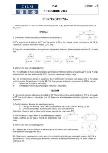 CiUG COMIS IÓN INTERUNIVERSITAR IA DE GALICIA PAU SETEMBRO 2014 Código 24 ELECTROTECNIA O alumno contestará os exercicios dunha das dúas opcións A ou B A puntuación máxima de cada exercicio é de 25 puntos OPCIÓN A 1 Determina a intensidade I cedida pola fonte no circuíto da figura 4  9V  4 2 2 2 Por un condutor de aluminio de 25 mm de sección e 200 m de lonxitude circula unha corrente de 100 A Determinar a perda de potencia no mesmo   0028 3 Supondo a resistencia interna do amperímetro despreza…