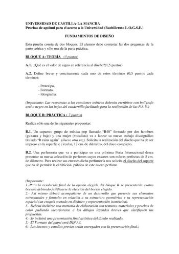 UNIVERSIDAD DE CASTILLALA MANCHA Pruebas de aptitud para el acceso a la Universidad Bachillerato LOGSE FUNDAMENTOS DE DISEÑO Esta prueba consta de dos bloques El alumno debe contestar las dos preguntas de la parte teórica y sólo una de la parte práctica BLOQUE A TEORÍA 3 puntos A1 Qué es el valor de signo en referencia al diseño15 puntos A2 Define breve y concisamente cada uno de estos términos 05 puntos cada término  Prototipo  Formato  Ideograma Importante Las respuestas a las cuestiones teór…