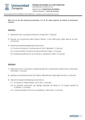 i Universidad W Zaragoza 1542 PRUEBA DE ACCESO A LA UNIVERSIDAD CONVOCATORIA DE JUNIO DE 2013 EJERCICIO DE LITERATURA UNIVERSAL TIEMPO DISPONIBLE 1 hora 30 minutos PUNTUACIÓN QUE SE OTORGARÁ A ESTE EJERCICIO véanse las distintas partes del examen Elija una de las dos opciones propuestas A o B En cada pregunta se señala la puntuación máxima OPCIÓN A 1 Desarrolle el tema Los géneros literarios en el siglo XVIII 3 puntos 2 Exponga sus conocimientos sobre Gustave Flaubert o Irne Némirovsky elegir u…