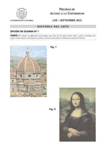 PRUEBAS DE ACCESO A LA UNIVERSIDAD UNIVERSIDAD DE CANTABRIA LOE  SEPTIEMBRE 2015 HISTORIA DEL ARTE OPCIÓN DE EXAMEN N 1 PARTE I Comente las dos obras presentadas para ello ha de indicar título obra y autor cronología por siglos estilo artístico descripción y análisis entorno sociocultural Calificación máxima 5 PUNTOS Fig 1 Fig 2 PARTE II Comente el siguiente esquema arquitectónico para ello ha de indicar cronología estilo y periodo descripción y terminología Calificación máxima 2 PUNTOS 53 PART…