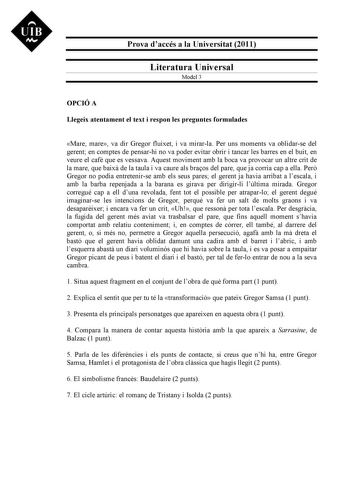 UIB M Prova daccés a la Universitat 2011 Literatura Universal Model 3 OPCIÓ A Llegeix atentament el text i respon les preguntes formulades Mare mare va dir Gregor fluixet i va mirarla Per uns moments va oblidarse del gerent en comptes de pensarhi no va poder evitar obrir i tancar les barres en el buit en veure el caf que es vessava Aquest moviment amb la boca va provocar un altre crit de la mare que baix de la taula i va caure als braos del pare que ja corria cap a ella Per Gregor no podia entr…