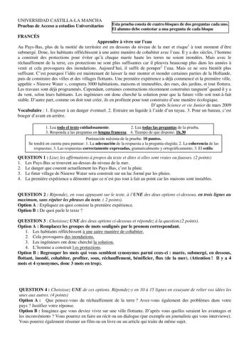 UNIVERSIDAD CASTILLALA MANCHA Pruebas de Acceso a estudios Universitarios Esta prueba consta de cuatro bloques de dos preguntas cada uno El alumno debe contestar a una pregunta de cada bloque FRANCÉS Apprendre  vivre sur leau Au PaysBas plus de la moitié du territoire est en dessous du niveau de la mer et risque1  tout moment dtre submergé Donc les habitants réfléchissent  une autre manire de cohabiter avec leau Il y a des sicles lhomme a construit des protections pour éviter qu chaque marée ha…