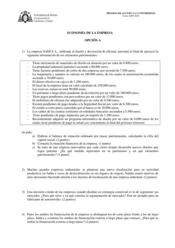 IVERSIDAD DE VIEDO Vicerrectorado de Estudiantes y Empleo PRUEBAS DE ACCESO A LA UNIVERSIDAD Curso 20092010 ECONOMÍA DE LA EMPRESA OPCIÓN A 1 La empresa SADI S L dedicada al diseño y decoración de oficinas presenta al final de ejercicio la siguiente información de sus elementos patrimoniales  Tiene mercancías de materiales de diseño en almacén por un valor de 6800 euros  La propiedad industrial patentes asciende a 80000 euros  Tiene facturas pendientes de cobro de dos empresas por un total de 7…