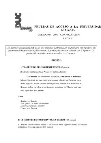 PRUEBAS DE ACCESO A LA UNIVERSIDAD LOGSE CURSO 2007  2008  CONVOCATORIA LATÍN II Los alumnos escogerán UNA de las dos opciones La traducción se puntuará con 5 puntos las cuestiones de morfosintaxis y léxico con 25 puntos y la cuestión cultural con 25 puntos La puntuación de cada cuestión se indica en el examen OPCIÓN A I TRADUCCIÓN DEL SIGUIENTE TEXTO 5 puntos Conflictos tras la muerte de Procas rey de los Albanos Cum Procas rex Albanorum duos filios Numitorem et Amulium haberet Numitori qui na…