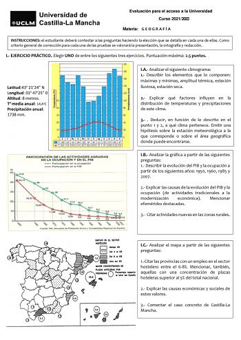 Evaluación para el acceso a la Universidad Curso 20212022 Materia G E O G R A F Í A INSTRUCCIONES el estudiante deberá contestar a las preguntas haciendo la elección que se detalla en cada una de ellas Como criterio general de corrección para cada una de las pruebas se valorará la presentación la ortografía y redacción I EJERCICIO PRÁCTICO Elegir UNO de entre los siguientes tres ejercicios Puntuación máxima 25 puntos Latitud43o 2124 N Longitud 01o 4725 0 Altitud 8 metros To media anual 144oC Pr…