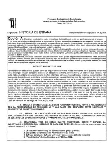 u EX Prueba de Evaluación de Bachillerato para el acceso a la Universidad de Extremadura Curso 20172018 Asignatura HISTORIA DE ESPAÑA Tiempo máximo de la prueba 1h30 min Opción A El examen consta de tres partes vinculadas a distintos bloques en los que queda estructurado el temario 1 Un texto que el alumno deberá analizar y contextualizar Al texto se asocia expresamente una cuestión derivada de los estándares de aprendizaje evaluables que requerirá un desarrollo de sus aspectos fundamentales y …