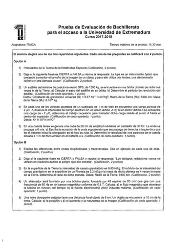 Asignatura FÍSICA Prueba de Evaluación de Bachillerato para el acceso a la Universidad de Extremadura Curso 20172018 Tiempo máximo de la prueba 1h30 min El alumno elegirá uno de los dos repertorios siguientes Cada una de las preguntas se calificará con 2 puntos Opción A 1 Postulados de la Teoría de la Relatividad Especial Calificación 2 puntos 2 Diga si la siguiente frase es CIERTA o FALSA y razone la respuesta La lupa es un instrumento óptico que pretende aumentar el amano de la imagen de un o…