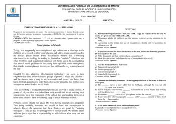 Hlllllt UNIVERSIDADES PÚBLICAS DE LA COMUNIDAD DE MADRID EVALUACIÓN PARA EL ACCESO A LAS ENSEÑANZAS UNIVERSITARIAS OFICIALES DE GRADO Curso 20162017 MATERIA INGLÉS OPCIÓN A INSTRUCCIONES GENERALES Y CALIFICACIÓN Después de leer atentamente los textos y las cuestiones siguientes el alumno deberá escoger una de las dos opciones propuestas y responder en INGLÉS a las cuestiones de la opción elegida CALIFICACIÓN Las cuestiones 1 2 y 4 se valorarán sobre 2 puntos cada una la pregunta 3 sobre 1 punto…