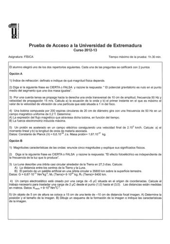 u EX Prueba de Acceso a la Universidad de Extremadura Curso 201213 Asignatura FÍSICA Tiempo máximo de la prueba 1h30 min El alumno elegirá uno de los dos repertorios siguientes Cada una de las preguntas se calificará con 2 puntos Opción A 1 Índice de refracción defínalo e indique de qué magnitud física depende 2 Diga si la siguiente frase es CIERTA o FALSA y razone la respuesta  El potencial gravitatorio es nulo en el punto medio del segmento que une dos masa iguales 3 Por una cuerda tensa se p…